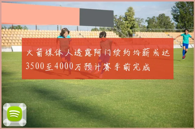 火箭媒体人透露阿门续约均薪或达3500至4000万预计赛季前完成