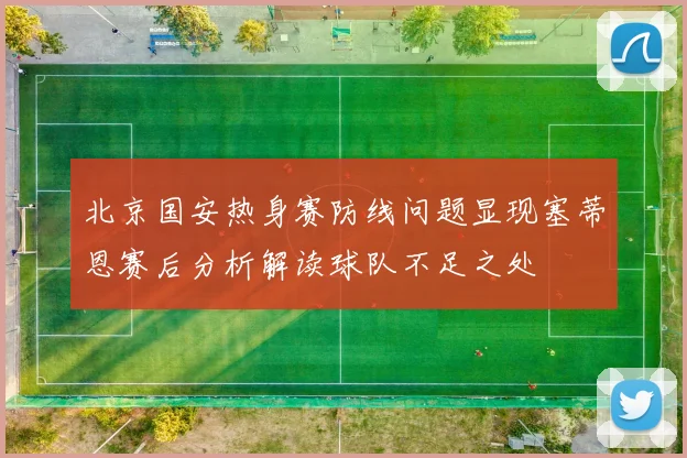 北京国安热身赛防线问题显现塞蒂恩赛后分析解读球队不足之处