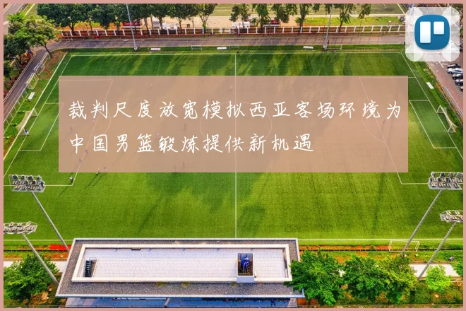 裁判尺度放宽模拟西亚客场环境为中国男篮锻炼提供新机遇
