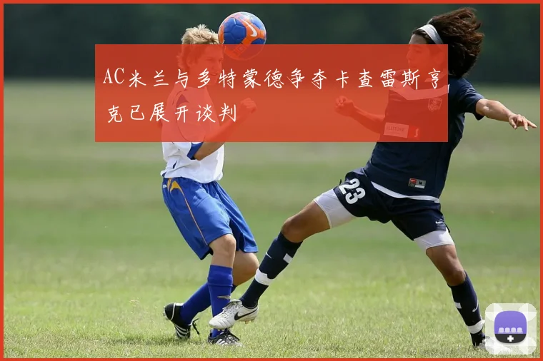 AC米兰与多特蒙德争夺卡查雷斯亨克已展开谈判