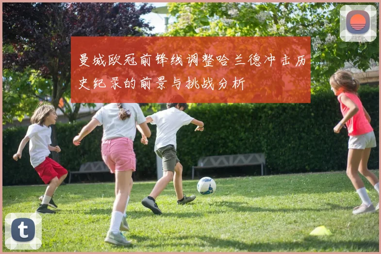 曼城欧冠前锋线调整哈兰德冲击历史纪录的前景与挑战分析