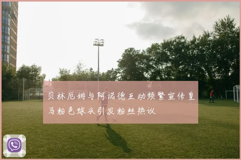 贝林厄姆与阿诺德互动频繁宣传皇马粉色球衣引发粉丝热议