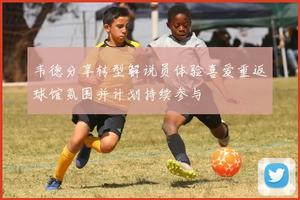 韦德分享转型解说员体验喜爱重返球馆氛围并计划持续参与