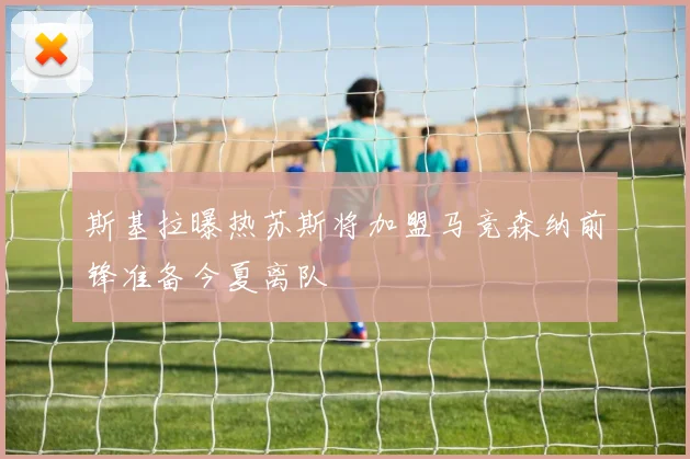 斯基拉曝热苏斯将加盟马竞森纳前锋准备今夏离队