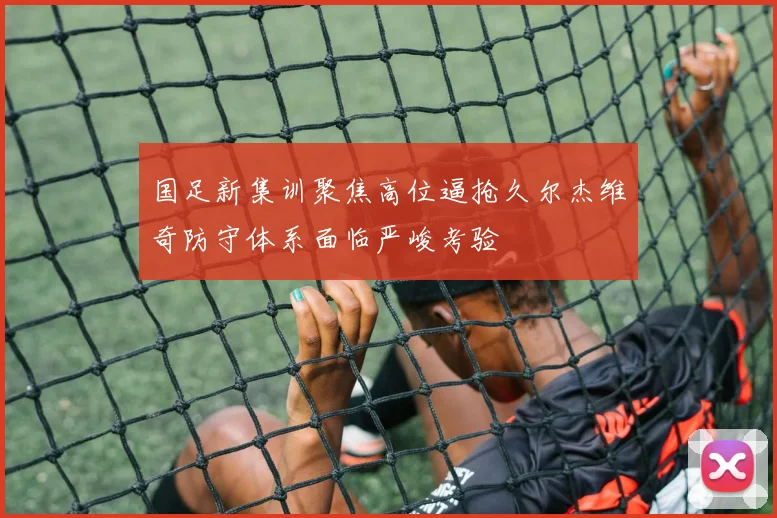 国足新集训聚焦高位逼抢久尔杰维奇防守体系面临严峻考验